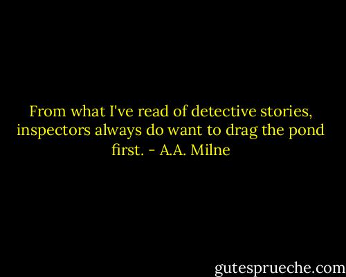 From what I've read of detective stories, inspectors always do want to drag the pond first. - A.A. Milne