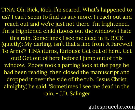 TINA: Oh, Rick, Rick, I’m scared. What’s happened to us? I can’t seem to find us any more. I reach out and reach out and we’re just not there. I’m frightened. I’m a frightened child (Looks out the window) I hate this rain. Sometimes I see me dead in it.<br />RICK (quietly): My darling, isn’t that a line from ‘A Farewell To Arms’?<br />TINA (turns, furious): Get out of here. Get out! Get out of here before I jump out of this window.<br /><br />Zooey took a parting look at the page he had been reading, then closed the manuscript and dropped it over the side of the tub. ‘Jesus Christ almighty,’ he said. ‘Sometimes I see me dead in the rain. - J.D. Salinger