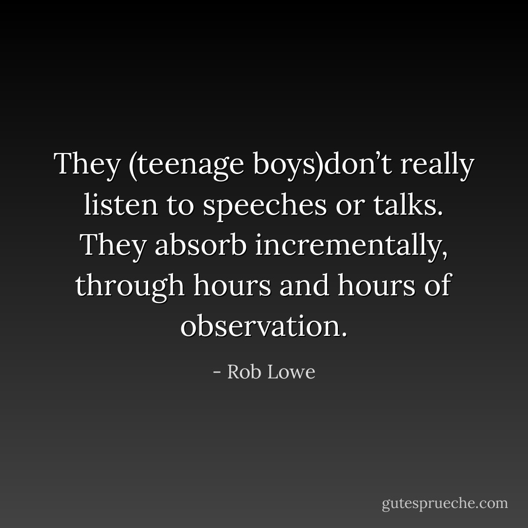 They (teenage boys)don’t really listen to speeches or talks. They absorb incrementally, through hours and hours of observation. - Rob Lowe