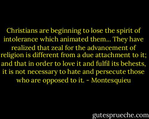 Christians are beginning to lose the spirit of intolerance which animated them... They have realized that zeal for the advancement of religion is different from a due attachment to it; and that in order to love it and fulfil its behests, it is not necessary to hate and persecute those who are opposed to it. - Montesquieu
