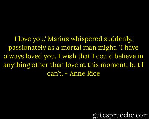 I love you,' Marius whispered suddenly, passionately as a mortal man might. 'I have always loved you. I wish that I could believe in anything other than love at this moment; but I can’t. - Anne Rice