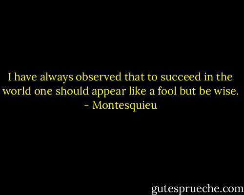 I have always observed that to succeed in the world one should appear like a fool but be wise. - Montesquieu