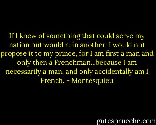 If I knew of something that could serve my nation but would ruin another, I would not propose it to my prince, for I am first a man and only then a Frenchman...because I am necessarily a man, and only accidentally am I French. - Montesquieu