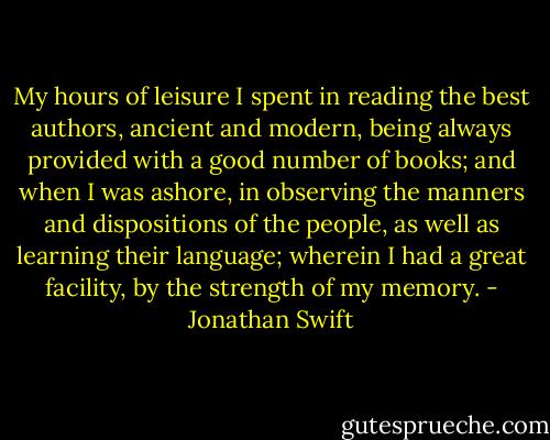 My hours of leisure I spent in reading the best authors, ancient and modern, being always provided with a good number of books; and when I was ashore, in observing the manners and dispositions of the people, as well as learning their language; wherein I had a great facility, by the strength of my memory. - Jonathan Swift