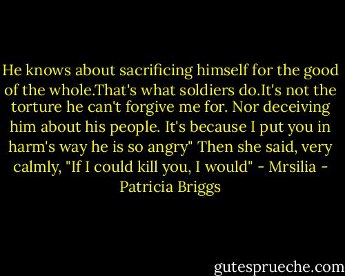 He knows about sacrificing himself for the good of the whole.That's what soldiers do.It's not the torture he can't forgive me for. Nor deceiving him about his people. It's because I put you in harm's way he is so angry" Then she said, very calmly, "If I could kill you, I would" - Mrsilia - Patricia Briggs