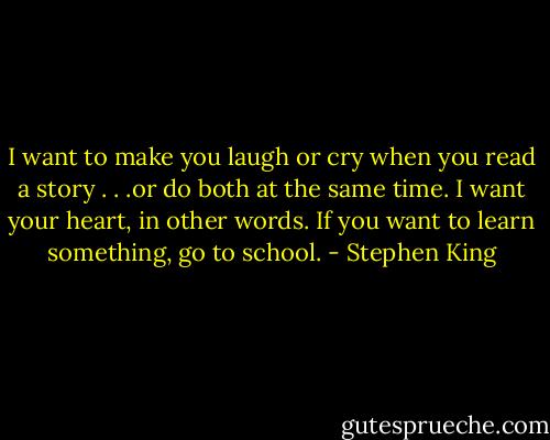 I want to make you laugh or cry when you read a story . . .or do both at the same time. I want your heart, in other words. If you want to learn something, go to school. - Stephen King