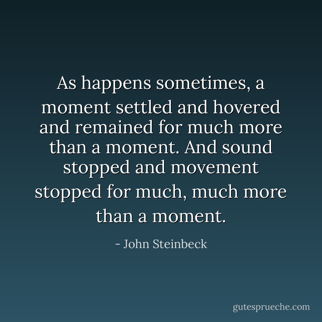 As happens sometimes, a moment settled and hovered and remained for much more than a moment. And sound stopped and movement stopped for much, much more than a moment. - John Steinbeck