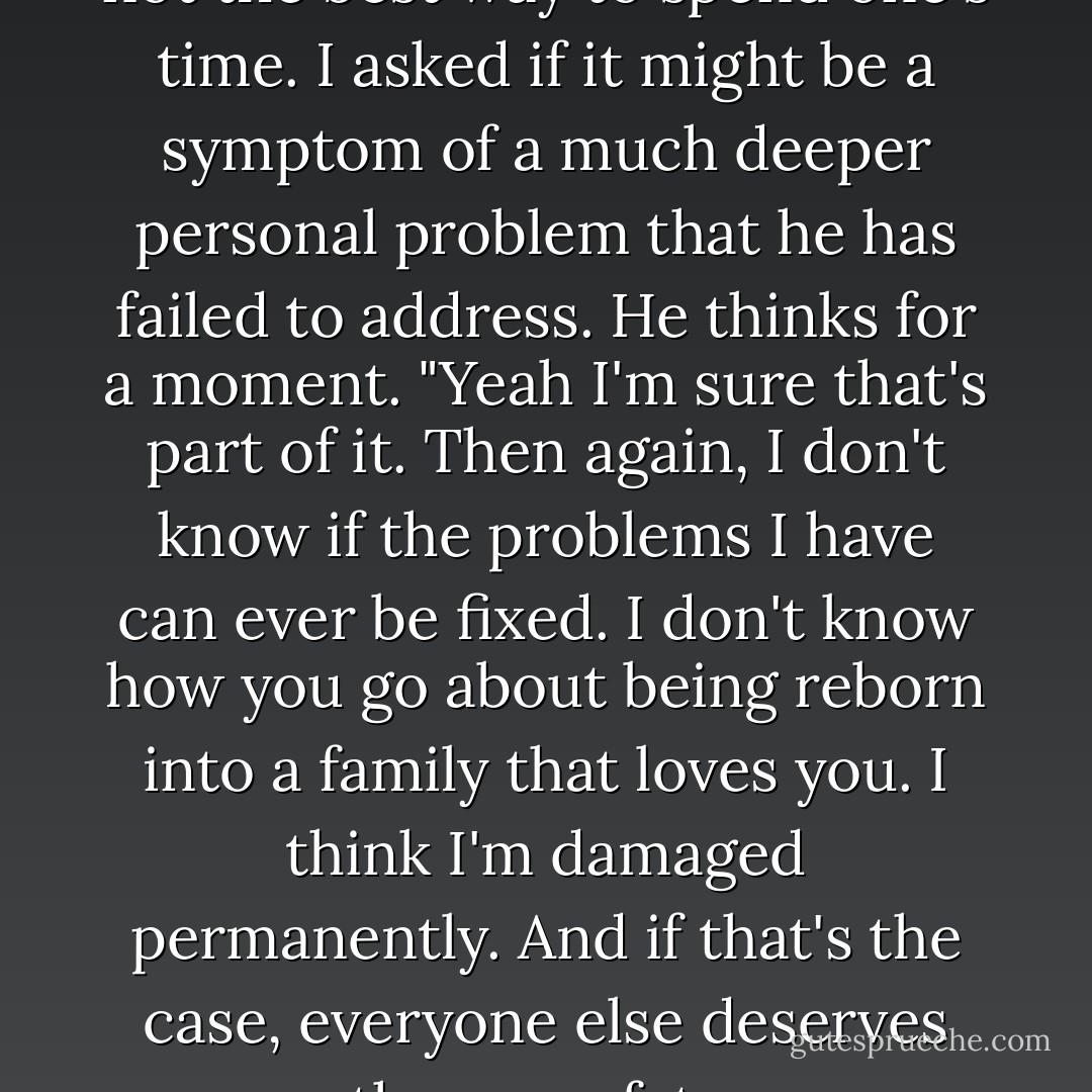 I asked XMN if perhaps this is not the best way to spend one's time. I asked if it might be a symptom of a much deeper personal problem that he has failed to address. He thinks for a moment. "Yeah I'm sure that's part of it. Then again, I don't know if the problems I have can ever be fixed. I don't know how you go about being reborn into a family that loves you. I think I'm damaged permanently. And if that's the case, everyone else deserves the same fate. - Drew Magary