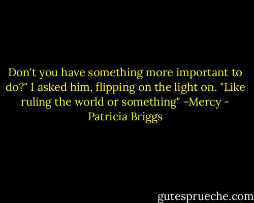 Don't you have something more important to do?" I asked him, flipping on the light on. "Like ruling the world or something" -Mercy - Patricia Briggs