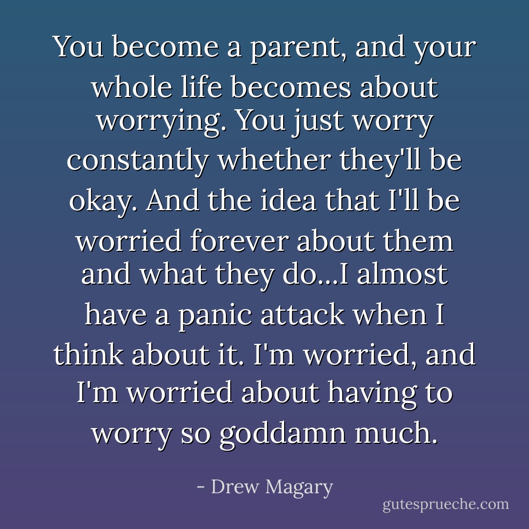 You become a parent, and your whole life becomes about worrying. You just worry constantly whether they'll be okay. And the idea that I'll be worried forever about them and what they do...I almost have a panic attack when I think about it. I'm worried, and I'm worried about having to worry so goddamn much. - Drew Magary