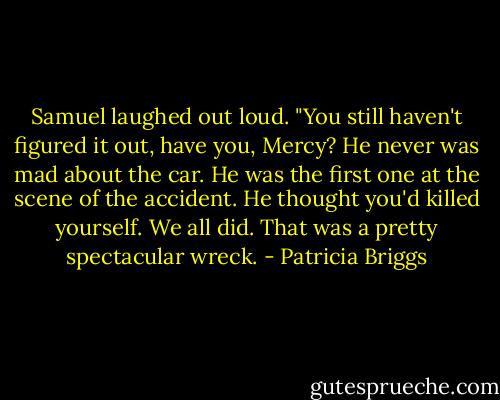 Samuel laughed out loud. "You still haven't figured it out, have you, Mercy? He never was mad about the car. He was the first one at the scene of the accident. He thought you'd killed yourself. We all did. That was a pretty spectacular wreck. - Patricia Briggs