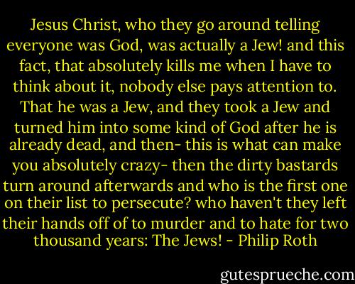 Jesus Christ, who they go around telling everyone was God, was actually a Jew! and this fact, that absolutely kills me when I have to think about it, nobody else pays attention to. That he was a Jew, and they took a Jew and turned him into some kind of God after he is already dead, and then- this is what can make you absolutely crazy- then the dirty bastards turn around afterwards and who is the first one on their list to persecute? who haven't they left their hands off of to murder and to hate for two thousand years: The Jews! - Philip Roth