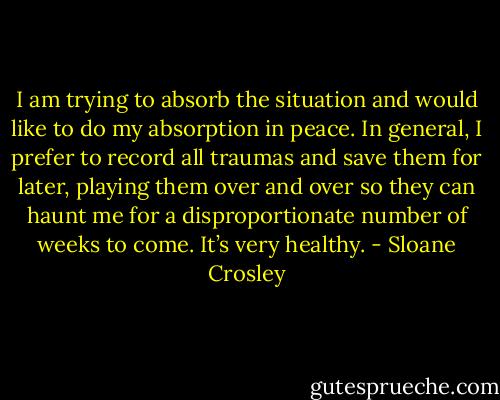I am trying to absorb the situation and would like to do my absorption in peace. In general, I prefer to record all traumas and save them for later, playing them over and over so they can haunt me for a disproportionate number of weeks to come. It’s very healthy. - Sloane Crosley