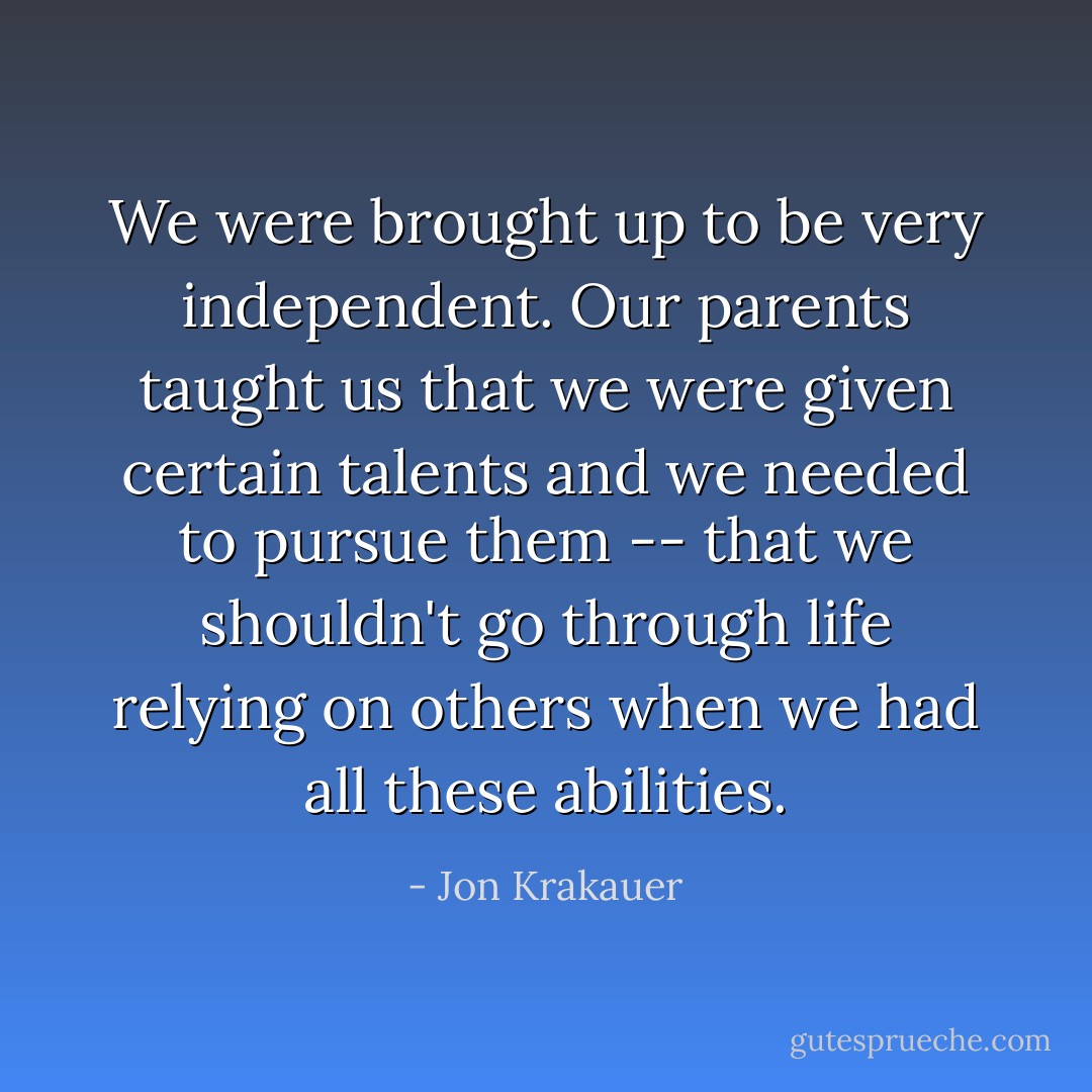 We were brought up to be very independent. Our parents taught us that we were given certain talents and we needed to pursue them -- that we shouldn't go through life relying on others when we had all these abilities. - Jon Krakauer