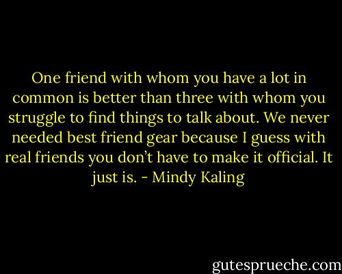 One friend with whom you have a lot in common is better than three with whom you struggle to find things to talk about. We never needed best friend gear because I guess with real friends you don’t have to make it official. It just is. - Mindy Kaling