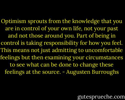 Optimism sprouts from the knowledge that you are in control of your own life, not your past and not those around you. Part of being in control is taking responsibility for how you feel. This means not just admitting to uncomfortable feelings but then examining your circumstances to see what can be done to change these feelings at the source. - Augusten Burroughs