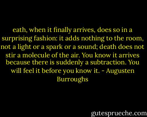 eath, when it finally arrives, does so in a surprising fashion: it adds nothing to the room, not a light or a spark or a sound; death does not stir a molecule of the air. You know it arrives because there is suddenly a subtraction. You will feel it before you know it. - Augusten Burroughs