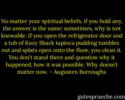 No matter your spiritual beliefs, if you hold any, the answer is the same: sometimes, why is not knowable. If you open the refrigerator door and a tub of Kozy Shack tapioca pudding tumbles out and splats open onto the floor, you clean it. You don’t stand there and question why it happened, how it was possible. Why doesn’t matter now. - Augusten Burroughs