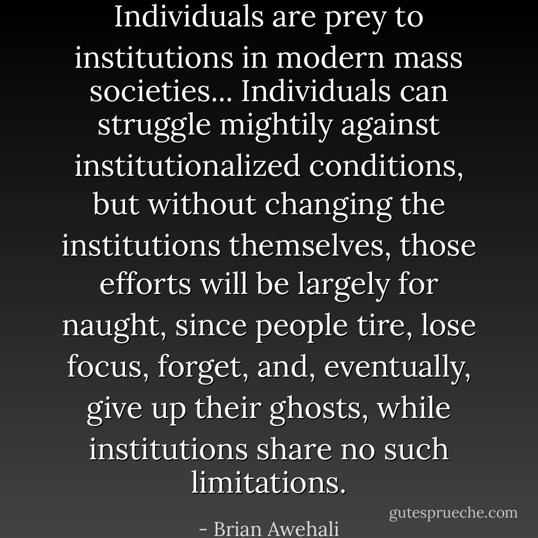 Individuals are prey to institutions in modern mass societies... Individuals can struggle mightily against institutionalized conditions, but without changing the institutions themselves, those efforts will be largely for naught, since people<br />tire, lose focus, forget, and, eventually, give up their ghosts, while institutions share no such limitations. - Brian Awehali