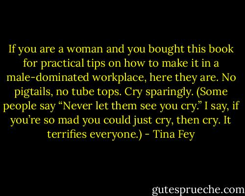 If you are a woman and you bought this book for practical tips on how to make it in a male-dominated workplace, here they are. No pigtails, no tube tops. Cry sparingly. (Some people say “Never let them see you cry.” I say, if you’re so mad you could just cry, then cry. It terrifies everyone.) - Tina Fey