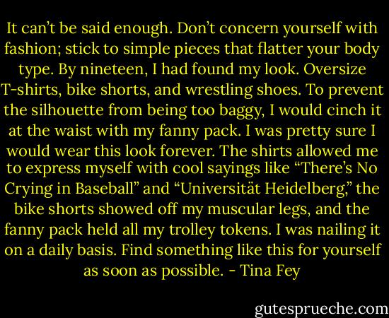 It can’t be said enough. Don’t concern yourself with fashion; stick to simple pieces that flatter your body type. By nineteen, I had found my look. Oversize T-shirts, bike shorts, and wrestling shoes. To prevent the silhouette from being too baggy, I would cinch it at the waist with my fanny pack. I was pretty sure I would wear this look forever. The shirts allowed me to express myself with cool sayings like “There’s No Crying in Baseball” and “Universität Heidelberg,” the bike shorts showed off my muscular legs, and the fanny pack held all my trolley tokens. I was nailing it on a daily basis. Find something like this for yourself as soon as possible. - Tina Fey