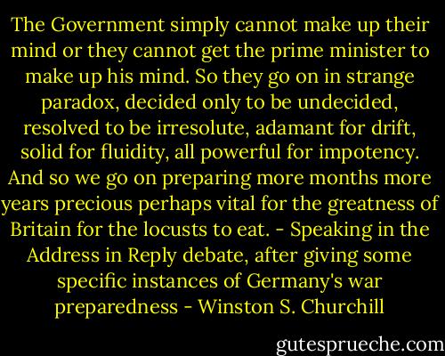 The Government simply cannot make up their mind or they cannot get the prime minister to make up his mind. So they go on in strange paradox, decided only to be undecided, resolved to be irresolute, adamant for drift, solid for fluidity, all powerful for impotency. And so we go on preparing more months more years precious perhaps vital for the greatness of Britain for the locusts to eat. - Speaking in the Address in Reply debate, after giving some specific instances of Germany's war preparedness - Winston S. Churchill