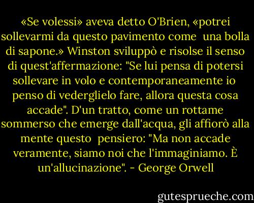 «Se volessi» aveva detto O'Brien, «potrei sollevarmi da questo pavimento come <br />una bolla di sapone.» Winston sviluppò e risolse il senso di quest'affermazione: "Se lui pensa di potersi sollevare in volo e contemporaneamente io <br />penso di vederglielo fare, allora questa cosa accade". D'un tratto, come un rottame sommerso che emerge dall'acqua, gli affiorò alla mente questo <br />pensiero: "Ma non accade veramente, siamo noi che l'immaginiamo. È un'allucinazione". - George Orwell