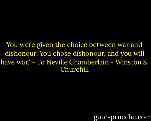 You were given the choice between war and dishonour. You chose dishonour, and you will have war.' - To Neville Chamberlain - Winston S. Churchill