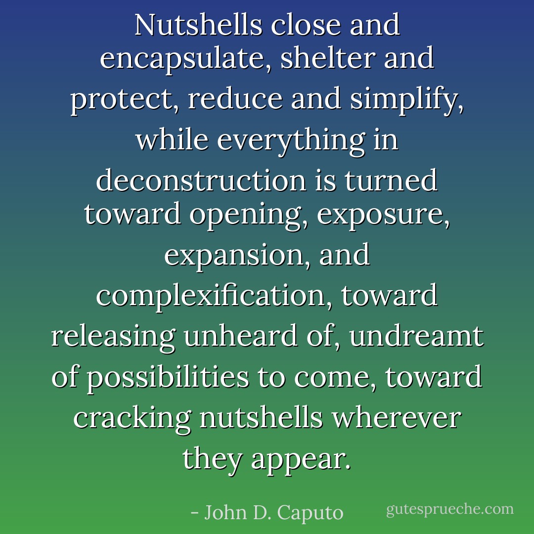 Nutshells close and encapsulate, shelter and protect, reduce and simplify, while everything in deconstruction is turned toward opening, exposure, expansion, and complexification, toward releasing unheard of, undreamt of possibilities <i>to come</i>, toward cracking nutshells wherever they appear. - John D. Caputo