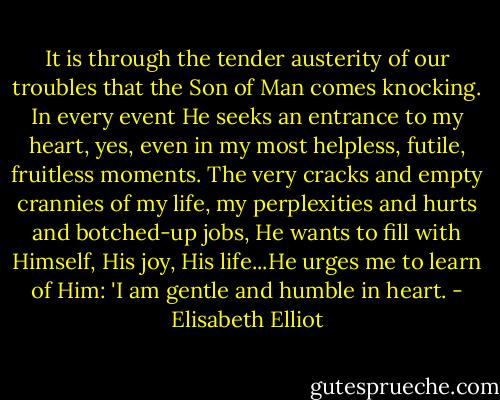 It is through the tender austerity of our troubles that the Son of Man comes knocking. In every event He seeks an entrance to my heart, yes, even in my most helpless, futile, fruitless moments. The very cracks and empty crannies of my life, my perplexities and hurts and botched-up jobs, He wants to fill with Himself, His joy, His life...He urges me to learn of Him: 'I am gentle and humble in heart. - Elisabeth Elliot