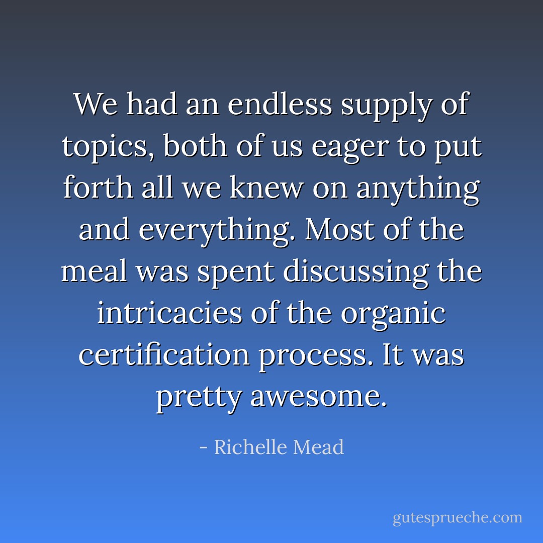 We had an endless supply of topics, both of us eager to put forth all we knew on anything and everything. Most of the meal was spent discussing the intricacies of the organic certification process. It was pretty awesome. - Richelle Mead