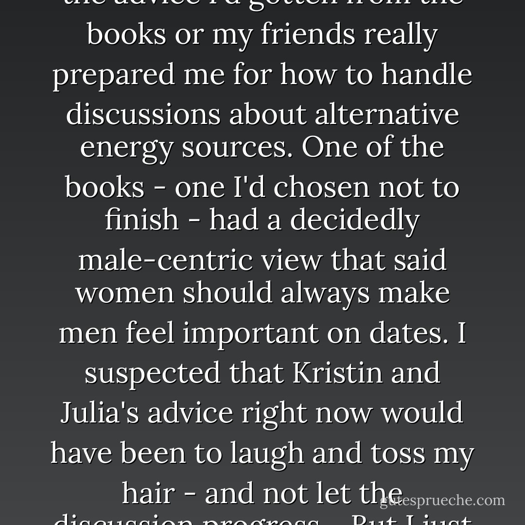 I sat there for several moments, trying to decide how best I should respond. None of the advice I'd gotten from the books or my friends really prepared me for how to handle discussions about alternative energy sources. One of the books - one I'd chosen not to finish - had a decidedly male-centric view that said women should always make men feel important on dates. I suspected that Kristin and Julia's advice right now would have been to laugh and toss my hair - and not let the discussion progress. <br /><br />But I just couldn't do that. <br /><br />"You're wrong," I said. - Richelle Mead
