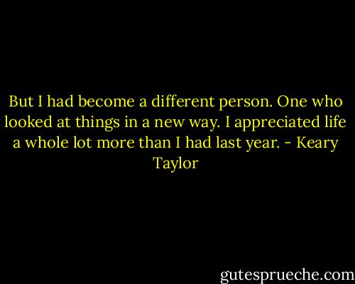 But I had become a different person. One who looked at things in a new way. I appreciated life a whole lot more than I had last year. - Keary Taylor