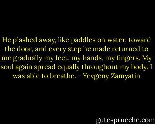 He plashed away, like paddles on water, toward the door, and every step he made returned to me gradually my feet, my hands, my fingers. My soul again spread equally throughout my body. I was able to breathe. - Yevgeny Zamyatin