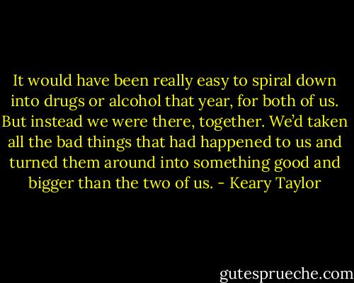 It would have been really easy to spiral down into drugs or alcohol that year, for both of us. But instead we were there, together. We’d taken all the bad things that had happened to us and turned them around into something good and bigger than the two of us. - Keary Taylor
