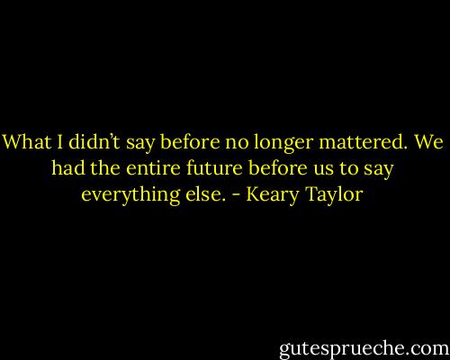 What I didn’t say before no longer mattered. We had the entire future before us to say everything else. - Keary Taylor
