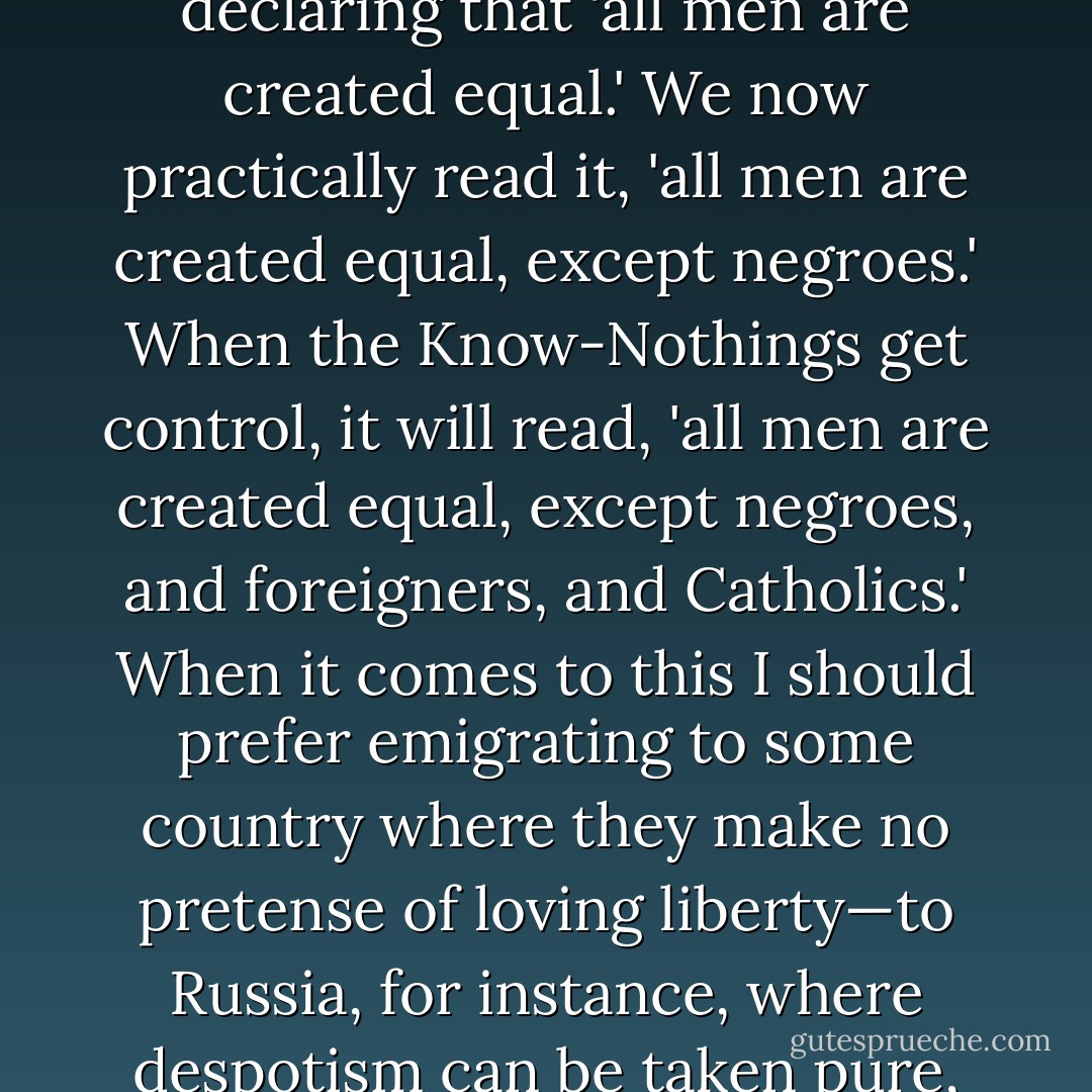 Our progress in degeneracy appears to me to be pretty rapid. As a nation, we began by declaring that 'all men are created equal.' We now practically read it, 'all men are created equal, except negroes.' When the Know-Nothings get control, it will read, 'all men are created equal, except negroes, and foreigners, and Catholics.' When it comes to this I should prefer emigrating to some country where they make no pretense of loving liberty—to Russia, for instance, where despotism can be taken pure, and without the base alloy of hypocrisy. - Abraham Lincoln