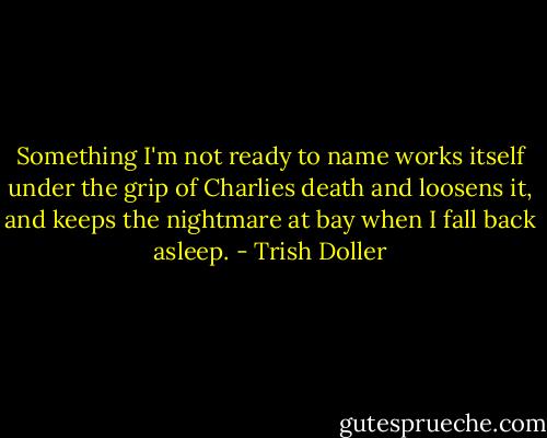 Something I'm not ready to name works itself under the grip of Charlies death and loosens it, and keeps the nightmare at bay when I fall back asleep. - Trish Doller