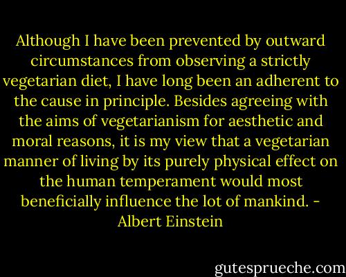 Although I have been prevented by outward circumstances from observing a strictly vegetarian diet, I have long been an adherent to the cause in principle. Besides agreeing with the aims of vegetarianism for aesthetic and moral reasons, it is my view that a vegetarian manner of living by its purely physical effect on the human temperament would most beneficially influence the lot of mankind. - Albert Einstein