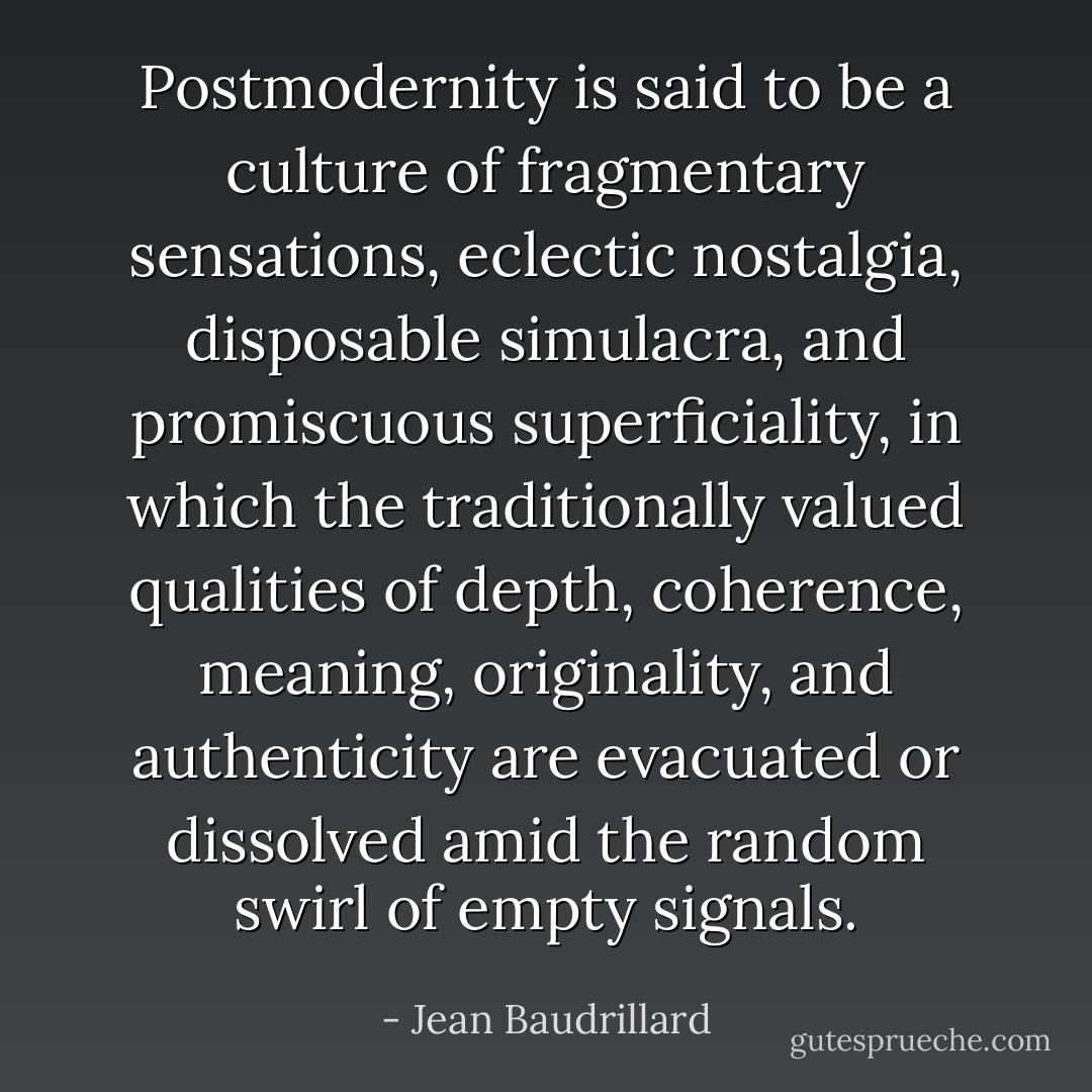 Postmodernity is said to be a culture of fragmentary sensations, eclectic nostalgia, disposable simulacra, and promiscuous superficiality, in which the traditionally valued qualities of depth, coherence, meaning, originality, and authenticity are evacuated or dissolved amid the random swirl of empty signals. - Jean Baudrillard