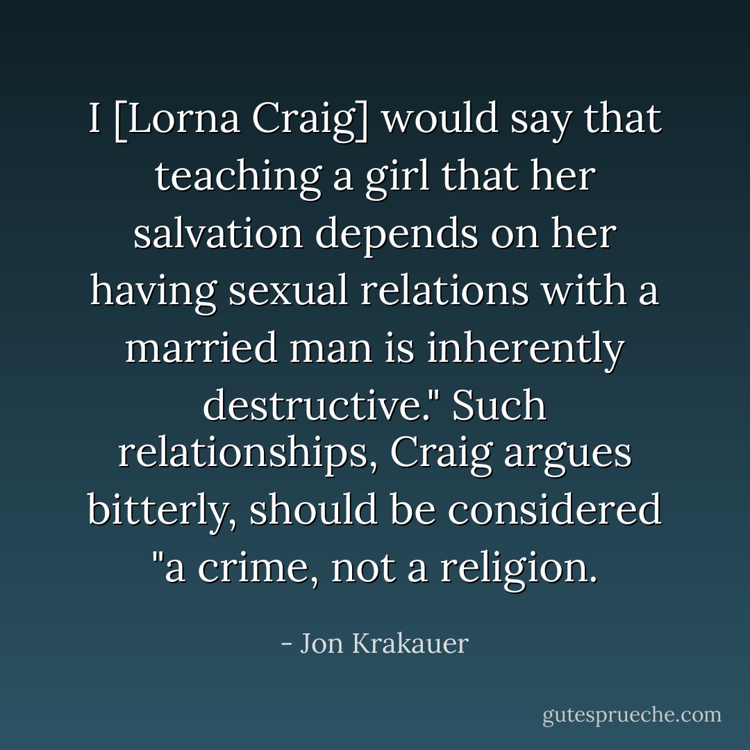 I [Lorna Craig] would say that teaching a girl that her salvation depends on her having sexual relations with a married man is inherently destructive." Such relationships, Craig argues bitterly, should be considered "a crime, not a religion. - Jon Krakauer