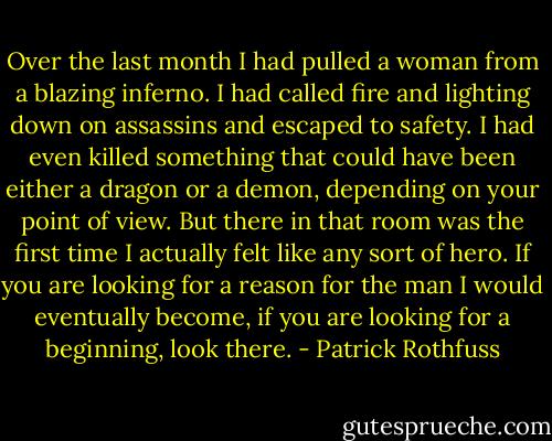 Over the last month I had pulled a woman from a blazing inferno. I had called fire and lighting down on assassins and escaped to safety. I had even killed something that could have been either a dragon or a demon, depending on your point of view. But there in that room was the first time I actually felt like any sort of hero. If you are looking for a reason for the man I would eventually become, if you are looking for a beginning, look there. - Patrick Rothfuss
