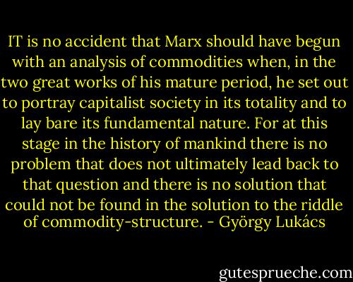 IT is no accident that Marx should have begun with an analysis of commodities when, in the two great works of his mature period, he set out to portray capitalist society in its totality and to lay bare its fundamental nature. For at this stage in the history of mankind there is no problem that does not ultimately lead back to that question and there is no solution that could not be found in the solution to the riddle of commodity-structure. - György Lukács