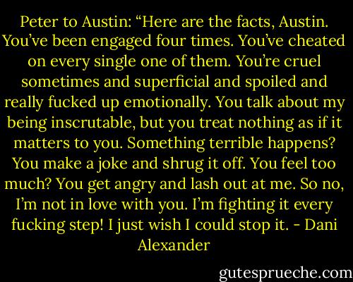 Peter to Austin: “Here are the facts, Austin. You’ve been engaged four times.<br />You’ve cheated on every single one of them. You’re cruel<br />sometimes and superficial and spoiled and really fucked up<br />emotionally. You talk about my being inscrutable, but you treat<br />nothing as if it matters to you. Something terrible happens? You<br />make a joke and shrug it off. You feel too much? You get angry<br />and lash out at me. So no, I’m not in love with you. I’m fighting<br />it every fucking step! I just wish I could stop it. - Dani Alexander