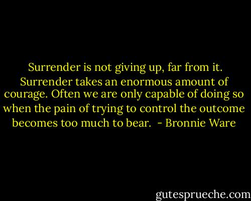  Surrender is not giving up, far from it. Surrender takes an enormous amount of courage. Often we are only capable of doing so when the pain of trying to control the outcome becomes too much to bear.  - Bronnie Ware