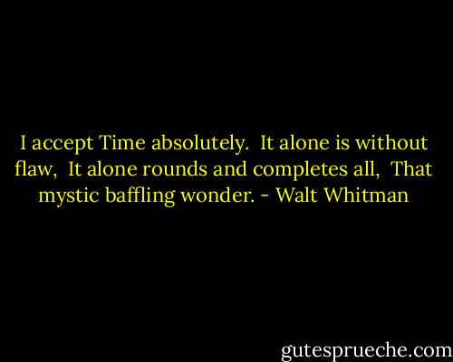 I accept Time absolutely. <br />It alone is without flaw, <br />It alone rounds and completes all, <br />That mystic baffling wonder. - Walt Whitman
