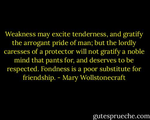 Weakness may excite tenderness, and gratify the arrogant pride of man; but the lordly caresses of a protector will not gratify a noble mind that pants for, and deserves to be respected. Fondness is a poor substitute for friendship. - Mary Wollstonecraft