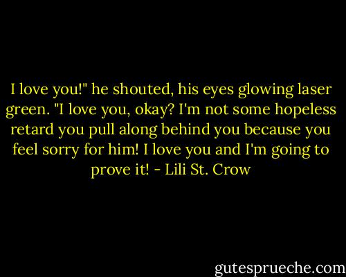 I love you!" he shouted, his eyes glowing laser green.<br />"I love you, okay? I'm not some hopeless retard you pull along behind you because you feel sorry for him! I love you and I'm going to prove it! - Lili St. Crow