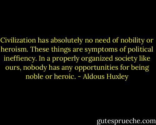 Civilization has absolutely no need of nobility or heroism. These things are symptoms of political ineffiency. In a properly organized society like ours, nobody has any opportunities for being noble or heroic. - Aldous Huxley