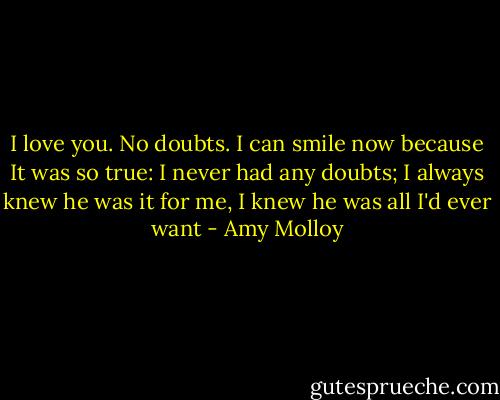 I love you. No doubts. I can smile now because It was so true: I never had any doubts; I always knew he was it for me, I knew he was all I'd ever want - Amy Molloy